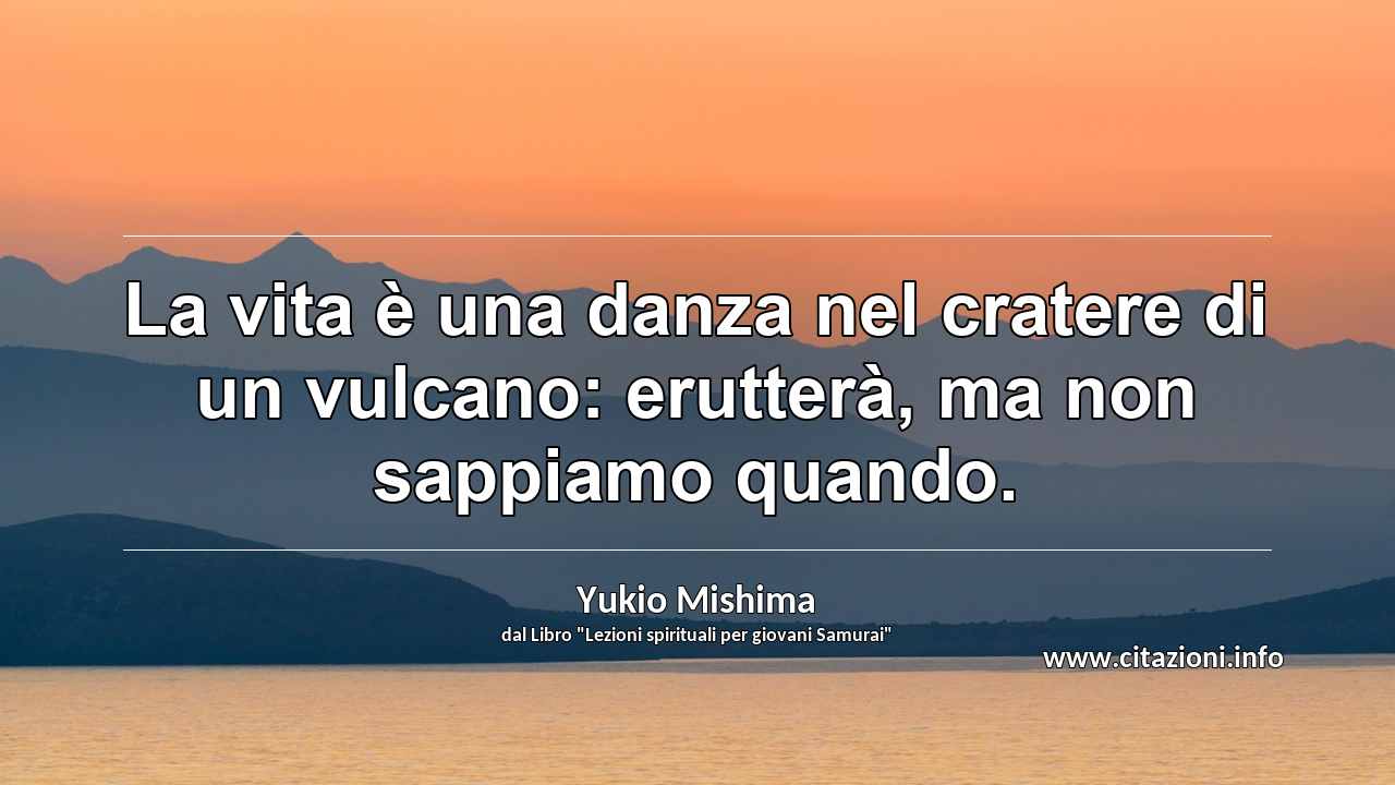 “La vita è una danza nel cratere di un vulcano: erutterà, ma non sappiamo quando.”