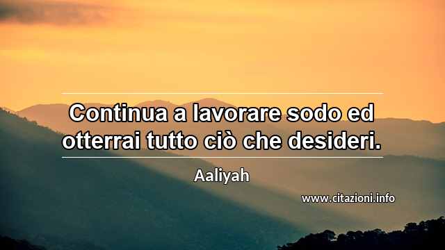 “Continua a lavorare sodo ed otterrai tutto ciò che desideri.”