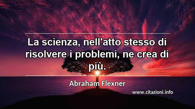 “La scienza, nell'atto stesso di risolvere i problemi, ne crea di più.”