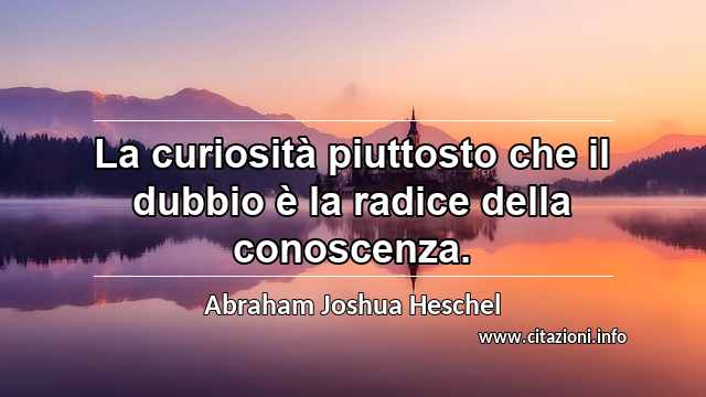 “La curiosità piuttosto che il dubbio è la radice della conoscenza.”