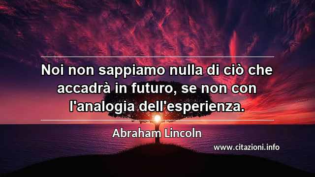 “Noi non sappiamo nulla di ciò che accadrà in futuro, se non con l'analogia dell'esperienza.”