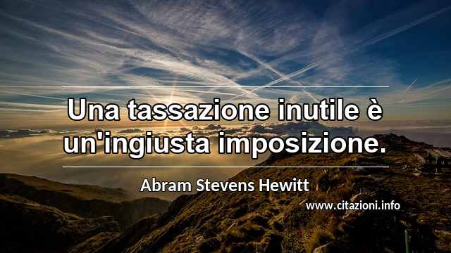“Una tassazione inutile è un'ingiusta imposizione.”