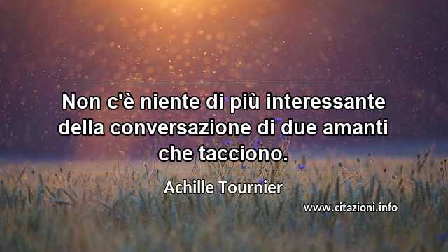 “Non c'è niente di più interessante della conversazione di due amanti che tacciono.”