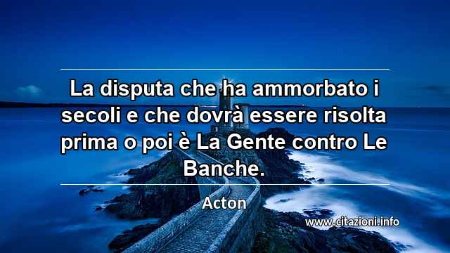 “La disputa che ha ammorbato i secoli e che dovrà essere risolta prima o poi è La Gente contro Le Banche.”