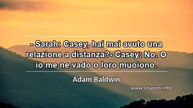 “- Sarah: Casey, hai mai avuto una relazione a distanza?- Casey: No. O io me ne vado o loro muoiono.”