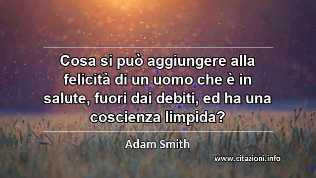 “Cosa si può aggiungere alla felicità di un uomo che è in salute, fuori dai debiti, ed ha una coscienza limpida?”