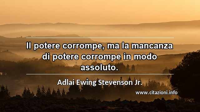 “Il potere corrompe, ma la mancanza di potere corrompe in modo assoluto.”