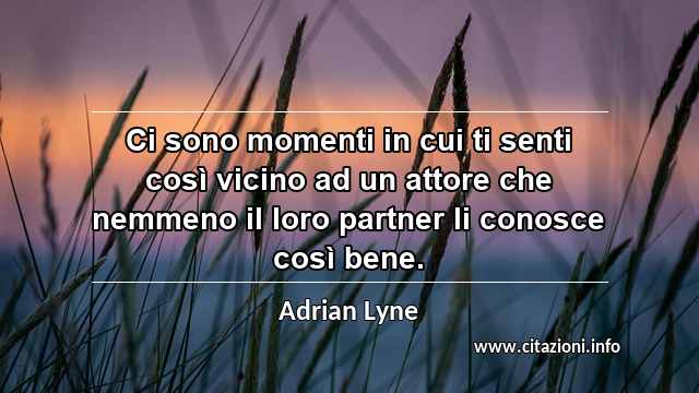 “Ci sono momenti in cui ti senti così vicino ad un attore che nemmeno il loro partner li conosce così bene.”