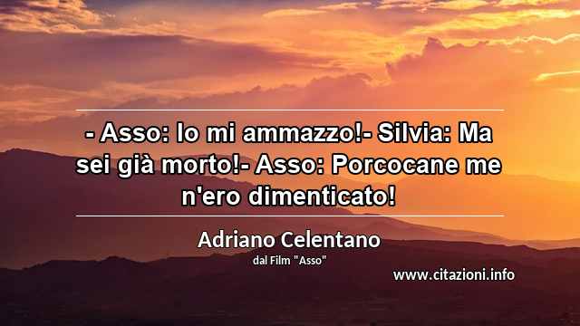 “- Asso: Io mi ammazzo!- Silvia: Ma sei già morto!- Asso: Porcocane me n'ero dimenticato!”