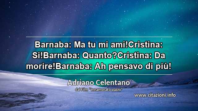 “Barnaba: Ma tu mi ami!Cristina: Si!Barnaba: Quanto?Cristina: Da morire!Barnaba: Ah pensavo di più!”