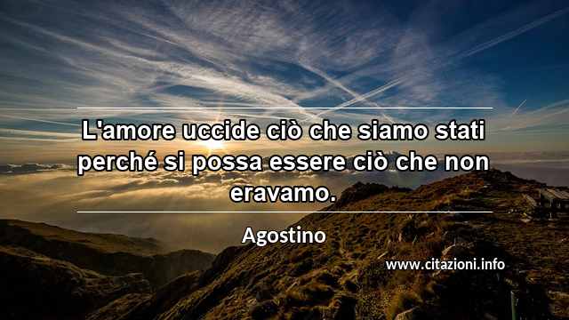 “L'amore uccide ciò che siamo stati perché si possa essere ciò che non eravamo.”