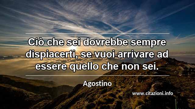 “Ciò che sei dovrebbe sempre dispiacerti, se vuoi arrivare ad essere quello che non sei.”