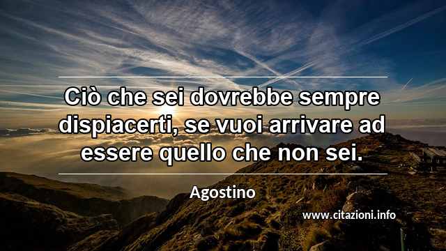 “Ciò che sei dovrebbe sempre dispiacerti, se vuoi arrivare ad essere quello che non sei.”