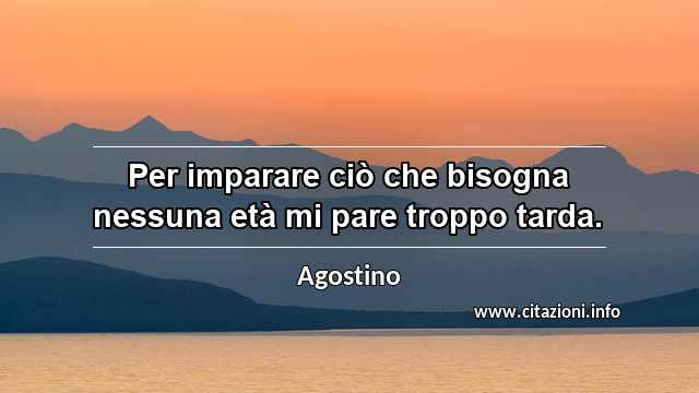 “Per imparare ciò che bisogna nessuna età mi pare troppo tarda.”