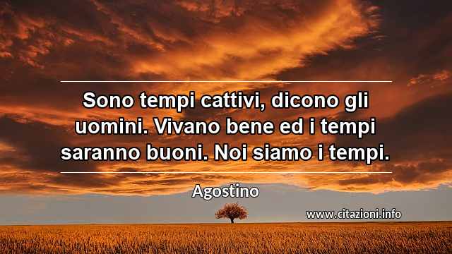 “Sono tempi cattivi, dicono gli uomini. Vivano bene ed i tempi saranno buoni. Noi siamo i tempi.”