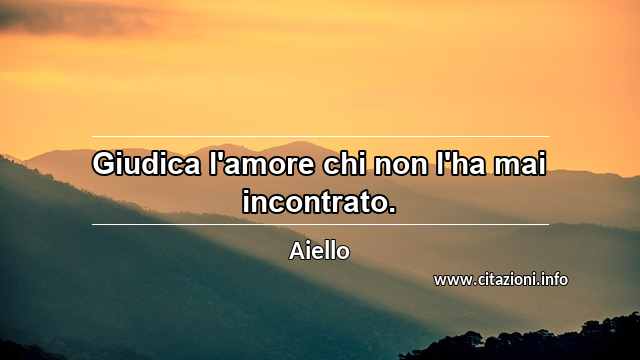 “Giudica l'amore chi non l'ha mai incontrato.”