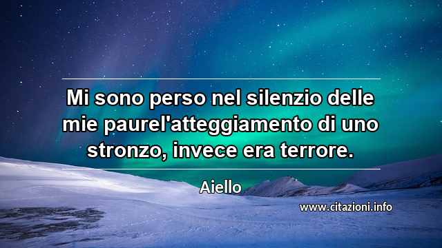 “Mi sono perso nel silenzio delle mie paurel'atteggiamento di uno stronzo, invece era terrore.”