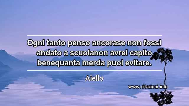 “Ogni tanto penso ancorase non fossi andato a scuolanon avrei capito benequanta merda puoi evitare.”