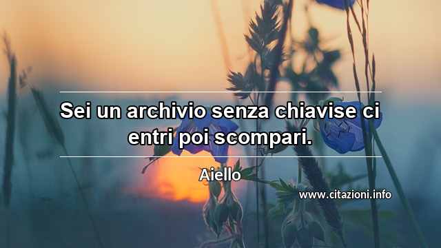 “Sei un archivio senza chiavise ci entri poi scompari.”