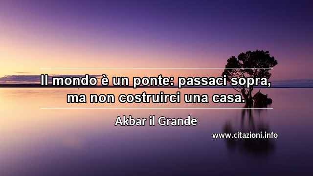 “Il mondo è un ponte: passaci sopra, ma non costruirci una casa.”