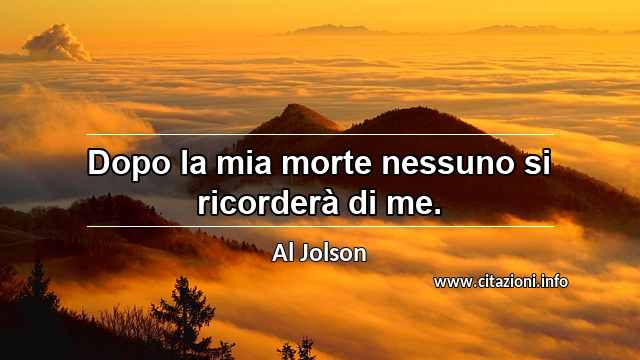 “Dopo la mia morte nessuno si ricorderà di me.”