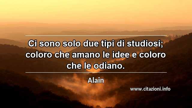 “Ci sono solo due tipi di studiosi; coloro che amano le idee e coloro che le odiano.”