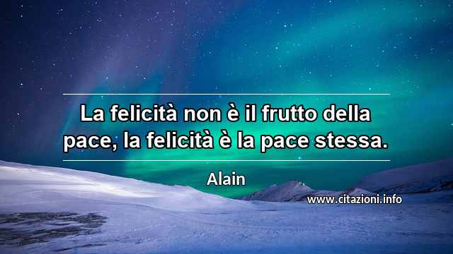 “La felicità non è il frutto della pace, la felicità è la pace stessa.”