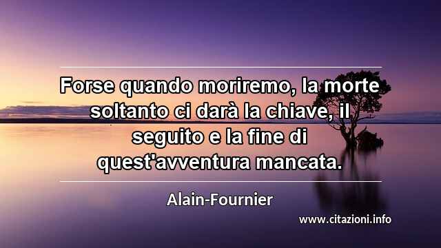 “Forse quando moriremo, la morte soltanto ci darà la chiave, il seguito e la fine di quest'avventura mancata.”