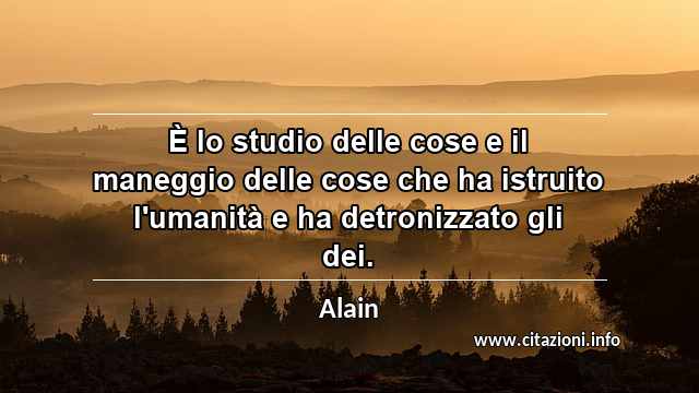 “È lo studio delle cose e il maneggio delle cose che ha istruito l'umanità e ha detronizzato gli dei.”