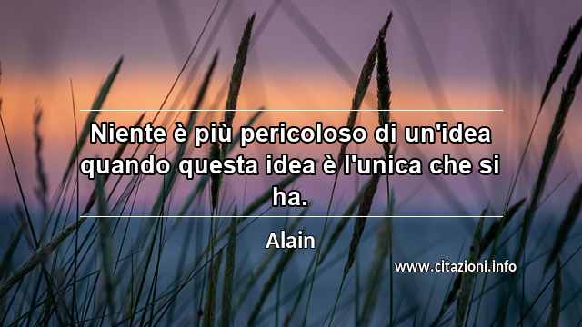 “Niente è più pericoloso di un'idea quando questa idea è l'unica che si ha.”