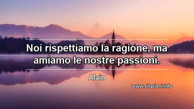 “Noi rispettiamo la ragione, ma amiamo le nostre passioni.”