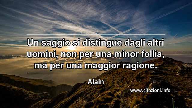 “Un saggio si distingue dagli altri uomini, non per una minor follia, ma per una maggior ragione.”