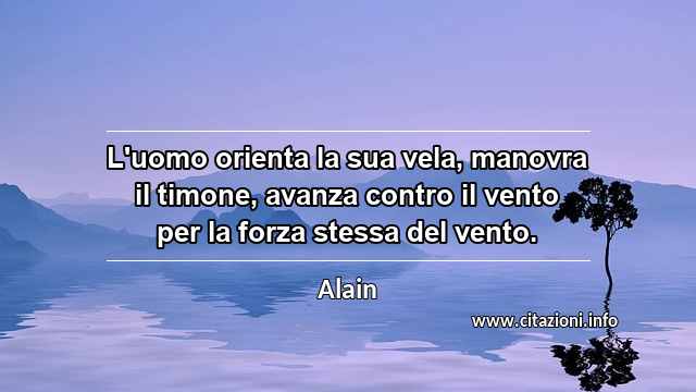 “L'uomo orienta la sua vela, manovra il timone, avanza contro il vento per la forza stessa del vento.”