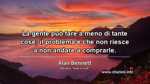 “La gente può fare a meno di tante cose; il problema è che non riesce a non andare a comprarle.”