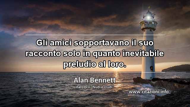 “Gli amici sopportavano il suo racconto solo in quanto inevitabile preludio al loro.”