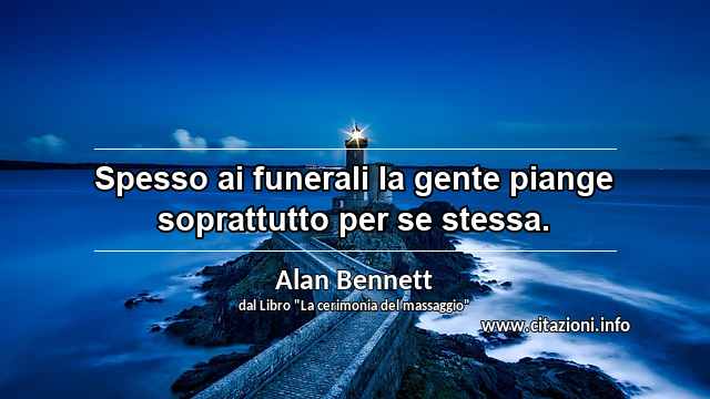 “Spesso ai funerali la gente piange soprattutto per se stessa.”