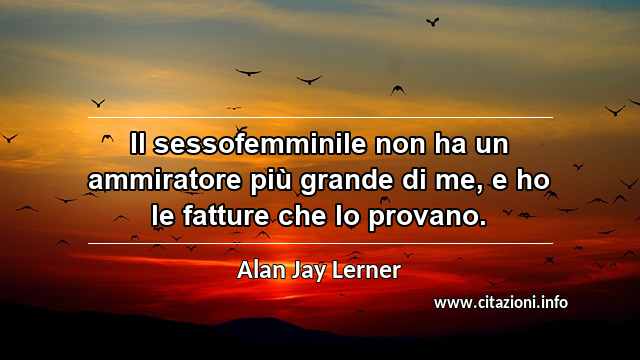 “Il sessofemminile non ha un ammiratore più grande di me, e ho le fatture che lo provano.”
