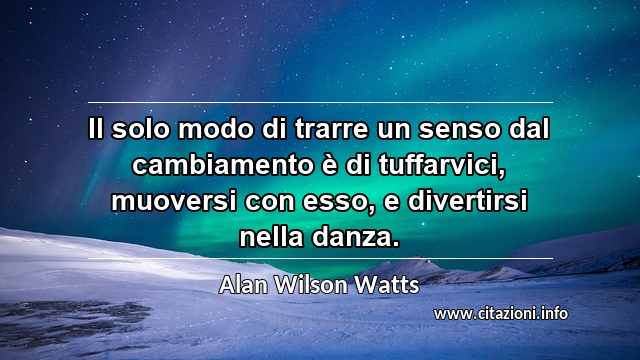 “Il solo modo di trarre un senso dal cambiamento è di tuffarvici, muoversi con esso, e divertirsi nella danza.”