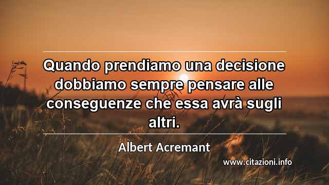 “Quando prendiamo una decisione dobbiamo sempre pensare alle conseguenze che essa avrà sugli altri.”