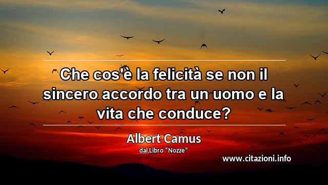 “Che cos'è la felicità se non il sincero accordo tra un uomo e la vita che conduce?”