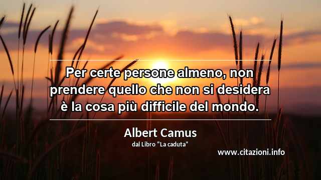 “Per certe persone almeno, non prendere quello che non si desidera è la cosa più difficile del mondo.”