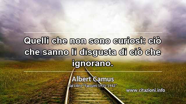 “Quelli che non sono curiosi: ciò che sanno li disgusta di ciò che ignorano.”