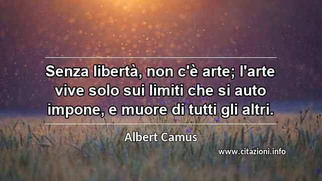 “Senza libertà, non c'è arte; l'arte vive solo sui limiti che si auto impone, e muore di tutti gli altri.”
