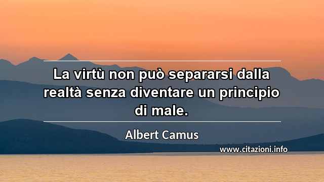 “La virtù non può separarsi dalla realtà senza diventare un principio di male.”