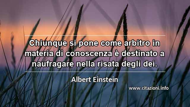 “Chiunque si pone come arbitro in materia di conoscenza è destinato a naufragare nella risata degli dei.”