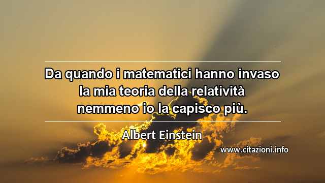 “Da quando i matematici hanno invaso la mia teoria della relatività nemmeno io la capisco più.”