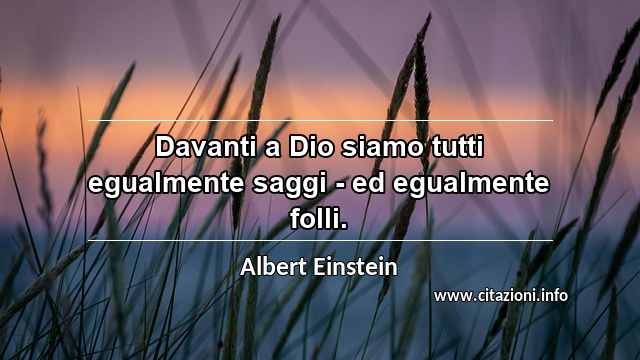 “Davanti a Dio siamo tutti egualmente saggi - ed egualmente folli.”