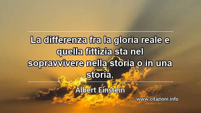 “La differenza fra la gloria reale e quella fittizia sta nel sopravvivere nella storia o in una storia.”