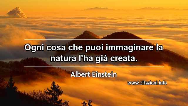 “Ogni cosa che puoi immaginare la natura l'ha già creata.”