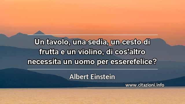 “Un tavolo, una sedia, un cesto di frutta e un violino, di cos'altro necessita un uomo per esserefelice?”